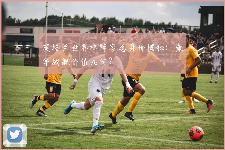 英格兰世界杯阵容总身价揭秘：豪华战舰价值几何？