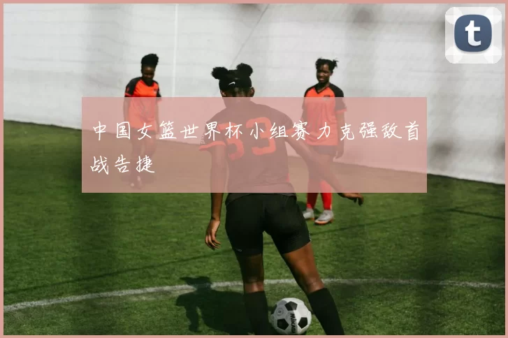 中国女篮世界杯小组赛力克强敌首战告捷