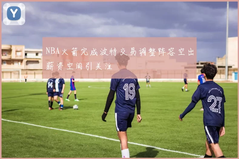NBA火箭完成波特交易调整阵容空出薪资空间引关注