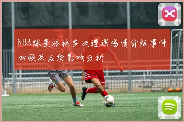 NBA球星格林多次遭遇感情背叛事件回顾及后续影响分析
