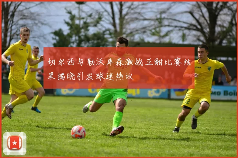 切尔西与勒沃库森激战正酣比赛结果揭晓引发球迷热议