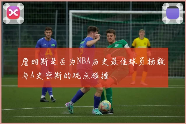 詹姆斯是否为NBA历史最佳球员杨毅与A史密斯的观点碰撞