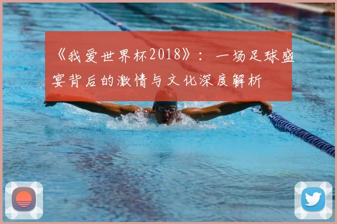 《我爱世界杯2018》：一场足球盛宴背后的激情与文化深度解析