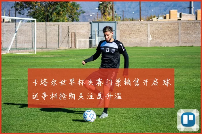 卡塔尔世界杯决赛门票销售开启 球迷争相抢购关注度升温