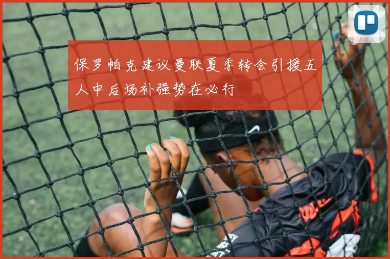 保罗帕克建议曼联夏季转会引援五人中后场补强势在必行