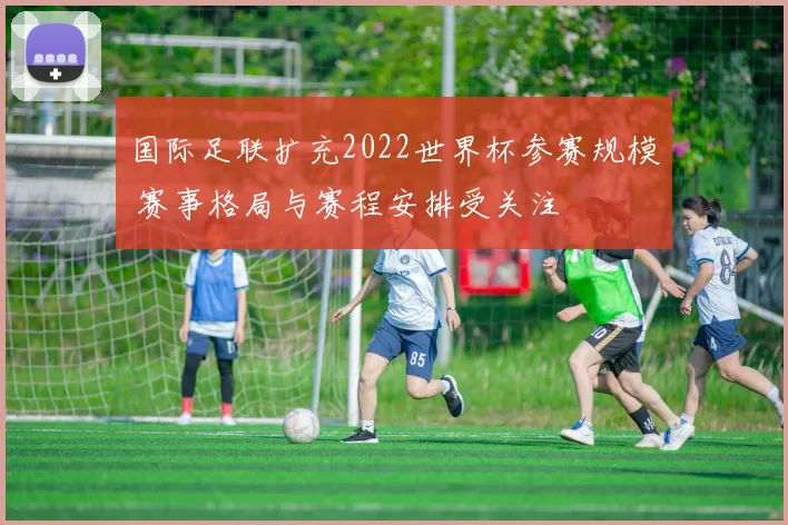 国际足联扩充2022世界杯参赛规模 赛事格局与赛程安排受关注