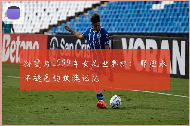 孙雯与1999年女足世界杯：那些永不褪色的玫瑰记忆