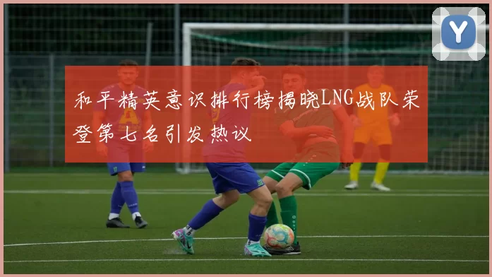 和平精英意识排行榜揭晓LNG战队荣登第七名引发热议