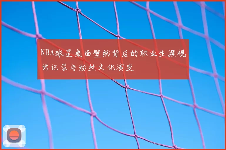 NBA球星桌面壁纸背后的职业生涯视觉记录与粉丝文化演变