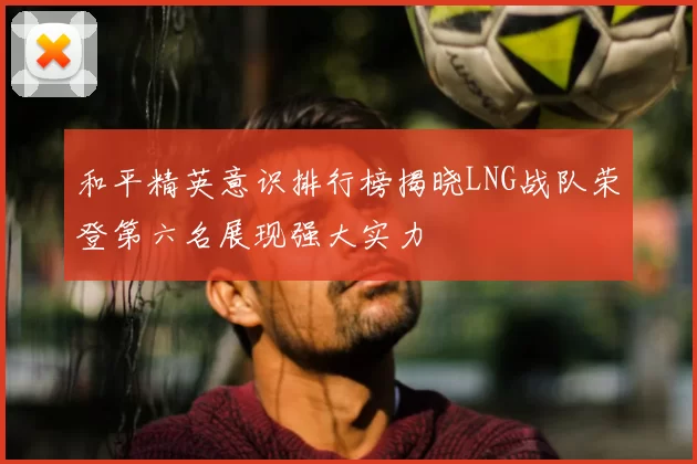 和平精英意识排行榜揭晓LNG战队荣登第六名展现强大实力