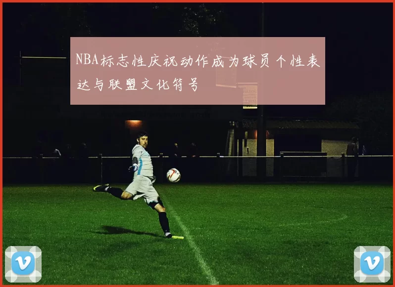 NBA标志性庆祝动作成为球员个性表达与联盟文化符号
