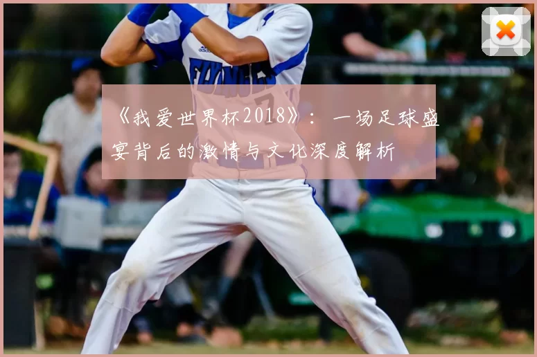 《我爱世界杯2018》：一场足球盛宴背后的激情与文化深度解析