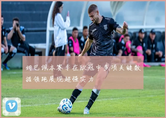 姆巴佩本赛季在欧冠中多项关键数据领跑展现超强实力