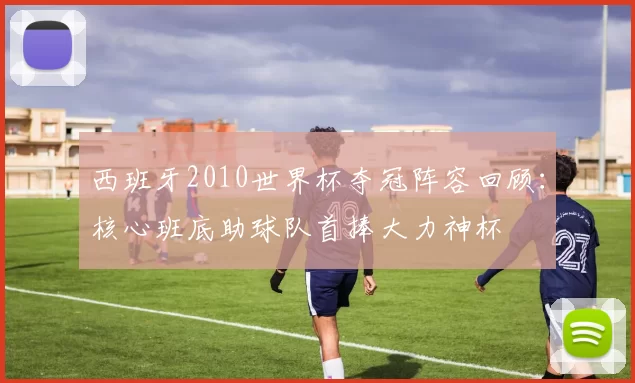 西班牙2010世界杯夺冠阵容回顾：核心班底助球队首捧大力神杯