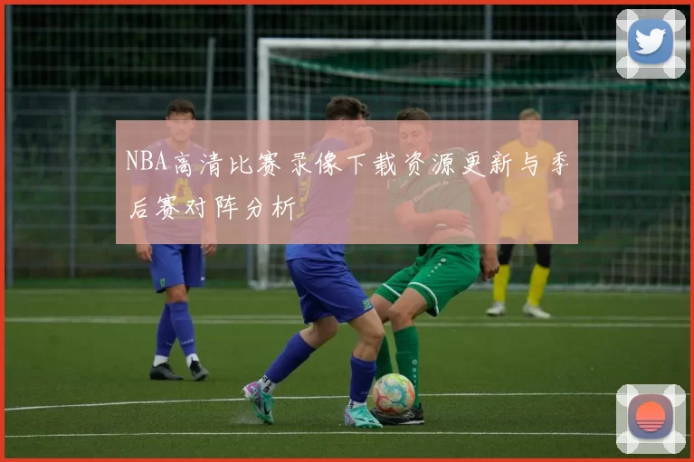 NBA高清比赛录像下载资源更新与季后赛对阵分析