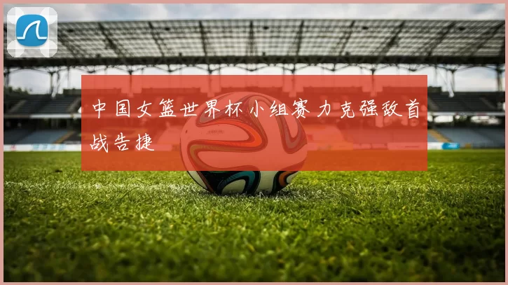 中国女篮世界杯小组赛力克强敌首战告捷