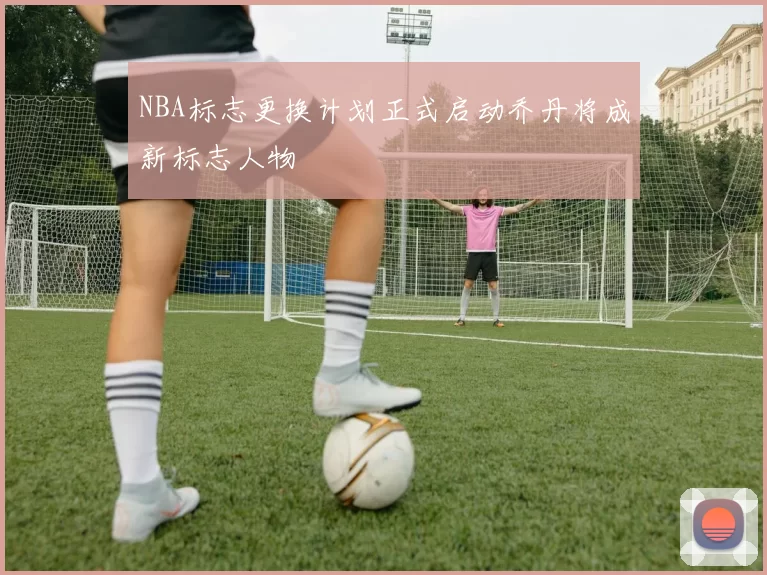 NBA标志更换计划正式启动乔丹将成新标志人物