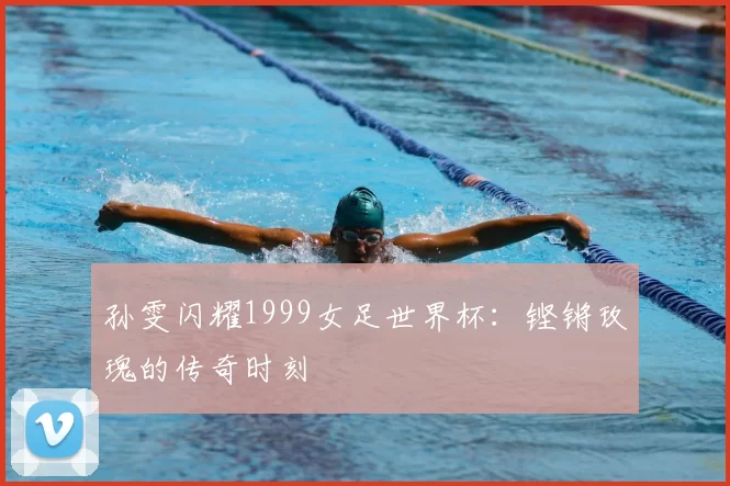 孙雯闪耀1999女足世界杯：铿锵玫瑰的传奇时刻