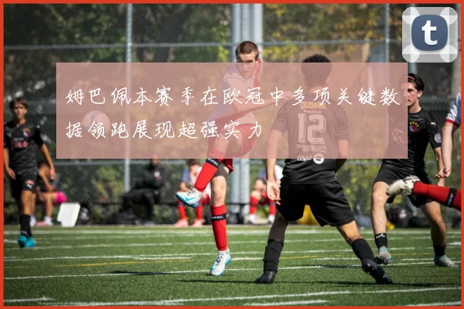 姆巴佩本赛季在欧冠中多项关键数据领跑展现超强实力