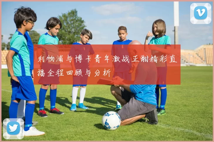 利物浦与博卡青年激战正酣精彩直播全程回顾与分析