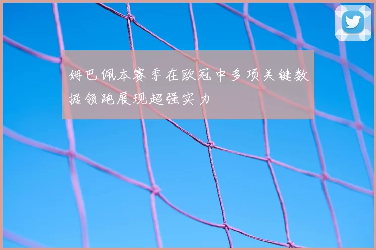 姆巴佩本赛季在欧冠中多项关键数据领跑展现超强实力