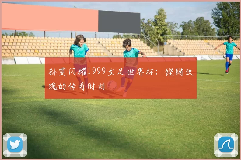 孙雯闪耀1999女足世界杯：铿锵玫瑰的传奇时刻