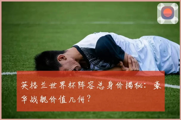 英格兰世界杯阵容总身价揭秘：豪华战舰价值几何？