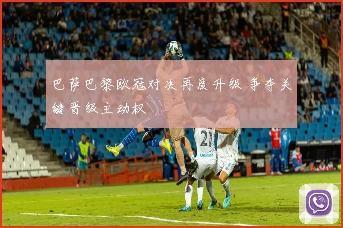 巴萨巴黎欧冠对决再度升级 争夺关键晋级主动权