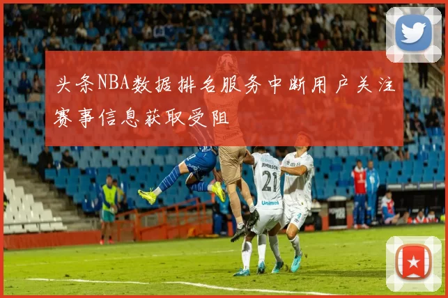 头条NBA数据排名服务中断用户关注赛事信息获取受阻