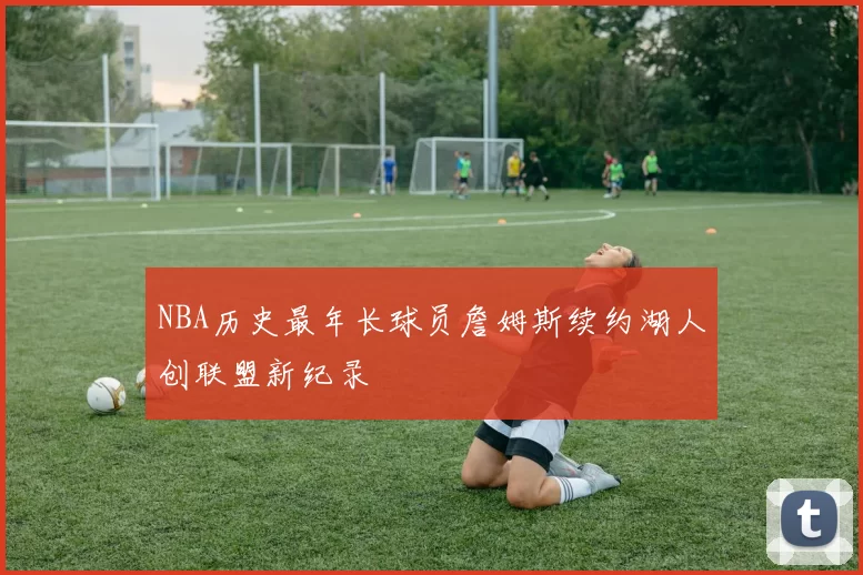 NBA历史最年长球员詹姆斯续约湖人创联盟新纪录