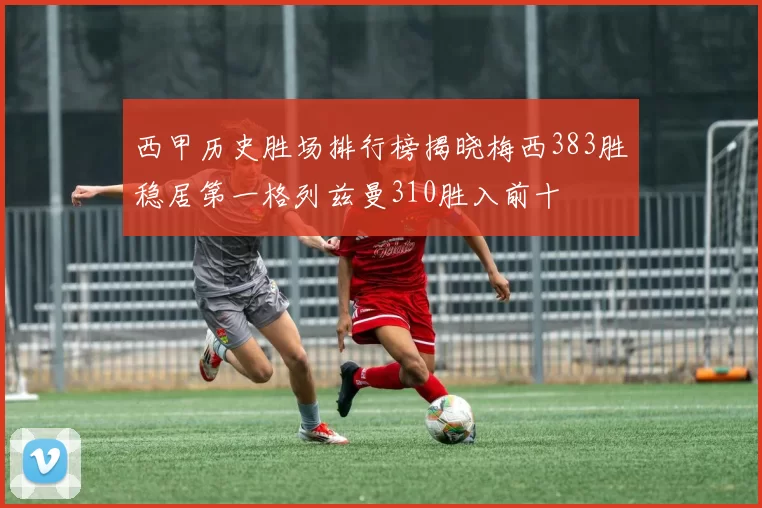 西甲历史胜场排行榜揭晓梅西383胜稳居第一格列兹曼310胜入前十
