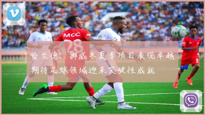 哈兰德：挪威冬夏季项目表现卓越期待足球领域迎来突破性成就