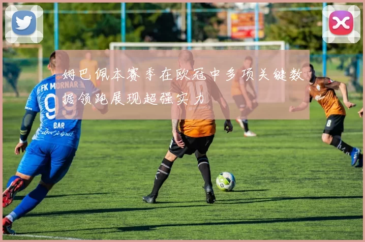 姆巴佩本赛季在欧冠中多项关键数据领跑展现超强实力