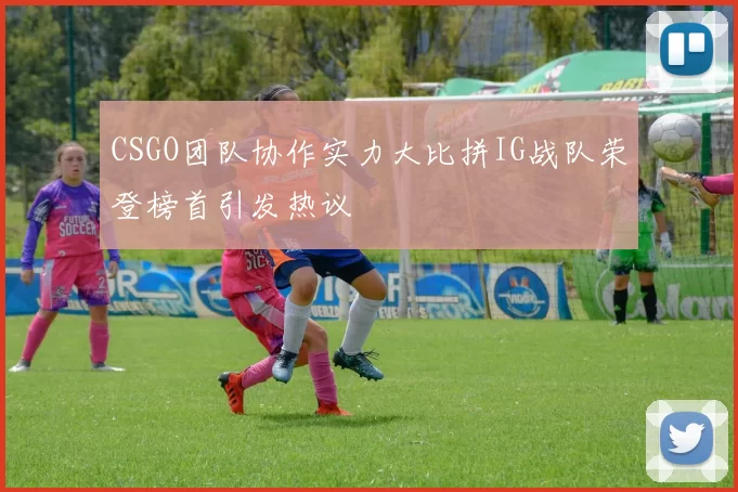 CSGO团队协作实力大比拼IG战队荣登榜首引发热议