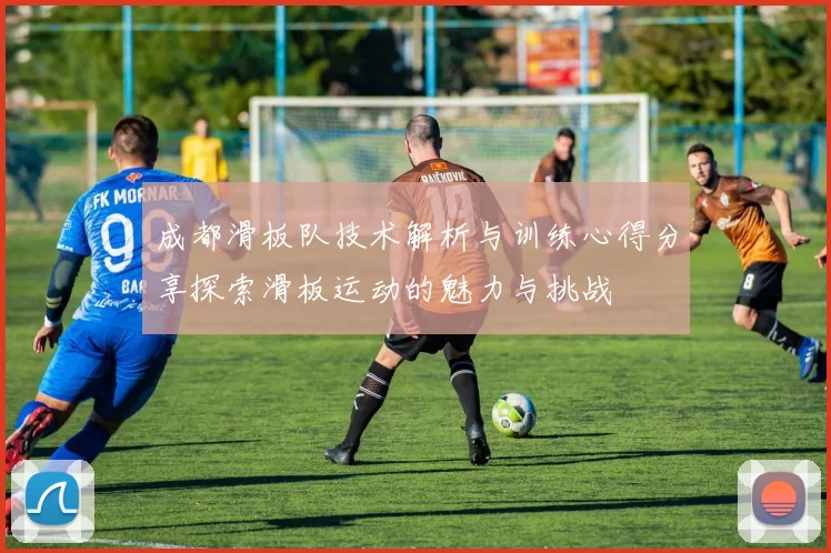 成都滑板队技术解析与训练心得分享探索滑板运动的魅力与挑战