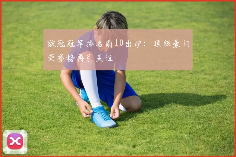 欧冠冠军排名前10出炉：顶级豪门荣誉榜再引关注