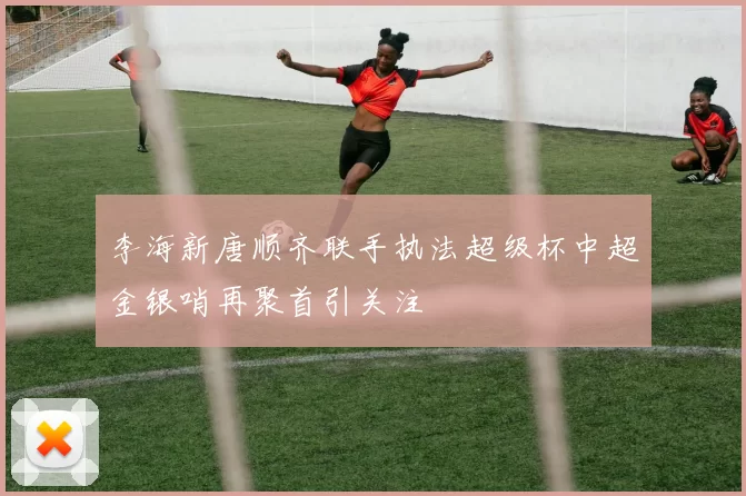 李海新唐顺齐联手执法超级杯中超金银哨再聚首引关注