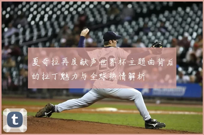 夏奇拉再度献声世界杯主题曲背后的拉丁魅力与全球热情解析