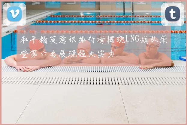 和平精英意识排行榜揭晓LNG战队荣登第六名展现强大实力
