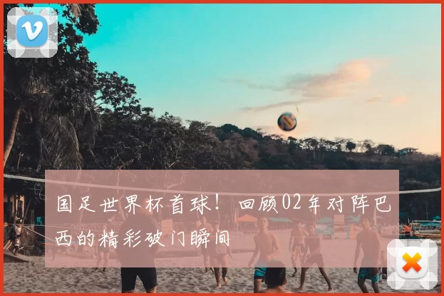 国足世界杯首球！回顾02年对阵巴西的精彩破门瞬间