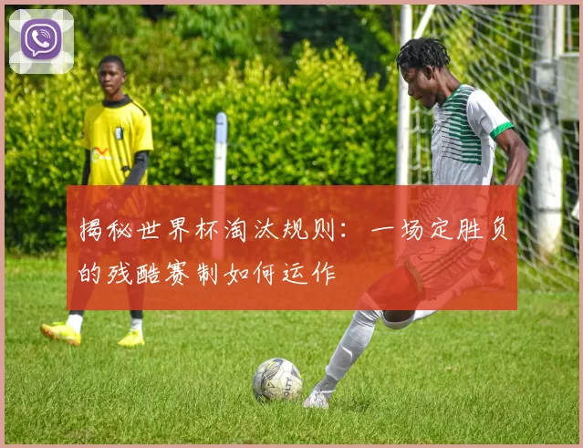 揭秘世界杯淘汰规则：一场定胜负的残酷赛制如何运作