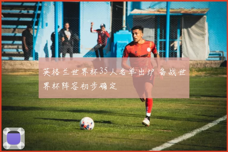 英格兰世界杯35人名单出炉 备战世界杯阵容初步确定