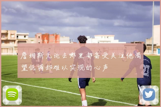 詹姆斯无论去哪里都备受关注他渴望低调却难以实现的心声