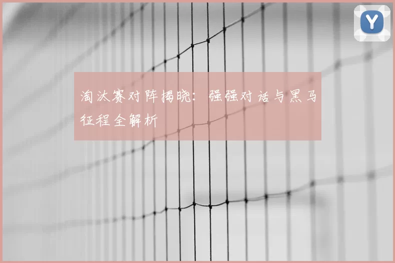 淘汰赛对阵揭晓：强强对话与黑马征程全解析
