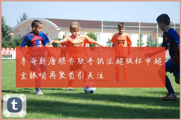 李海新唐顺齐联手执法超级杯中超金银哨再聚首引关注