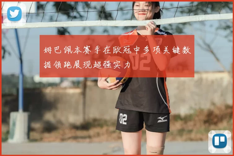 姆巴佩本赛季在欧冠中多项关键数据领跑展现超强实力