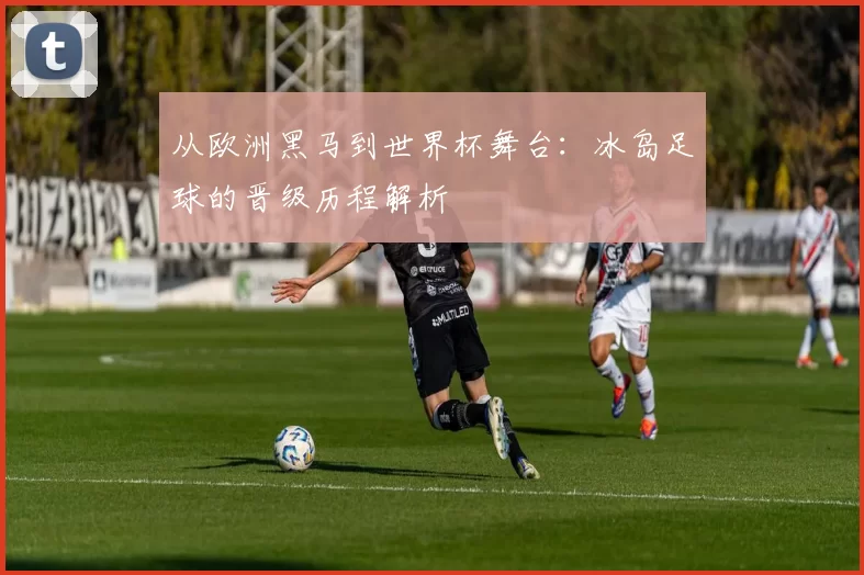 从欧洲黑马到世界杯舞台：冰岛足球的晋级历程解析