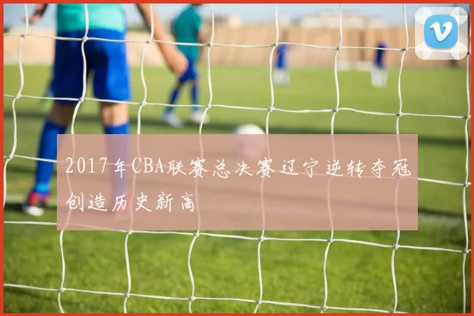 2017年CBA联赛总决赛辽宁逆转夺冠创造历史新高