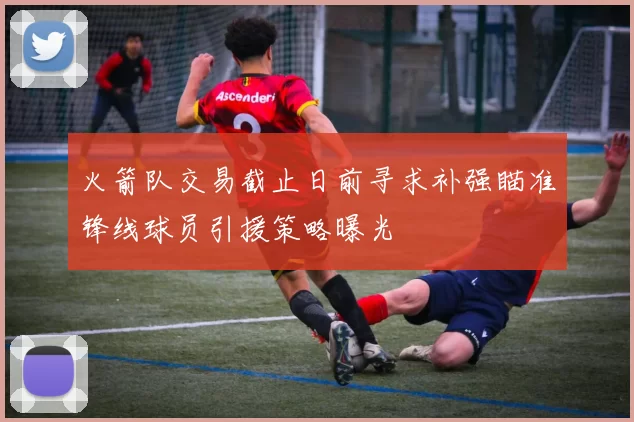 火箭队交易截止日前寻求补强瞄准锋线球员引援策略曝光