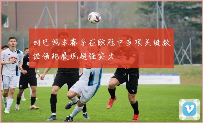 姆巴佩本赛季在欧冠中多项关键数据领跑展现超强实力
